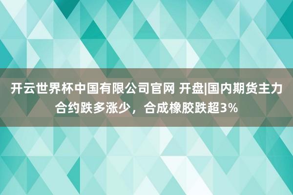 开云世界杯中国有限公司官网 开盘|国内期货主力合约跌多涨少,合成橡胶跌超3%