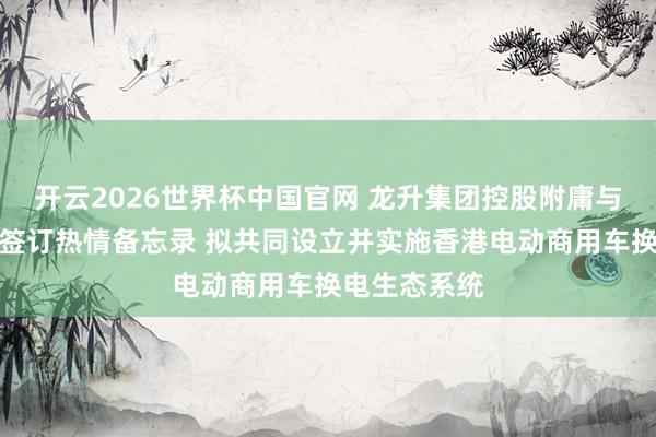 开云2026世界杯中国官网 龙升集团控股附庸与汽车经销商签订热情备忘录 拟共同设立并实施香港电动商用车换电生态系统