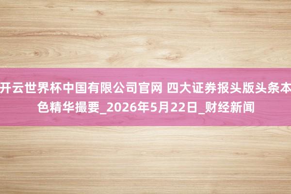 开云世界杯中国有限公司官网 四大证券报头版头条本色精华撮要_2026年5月22日_财经新闻