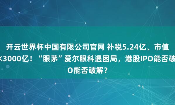 开云世界杯中国有限公司官网 补税5.24亿、市值缩水3000亿!“眼茅”爱尔眼科遇困局,港股IPO能否破解?
