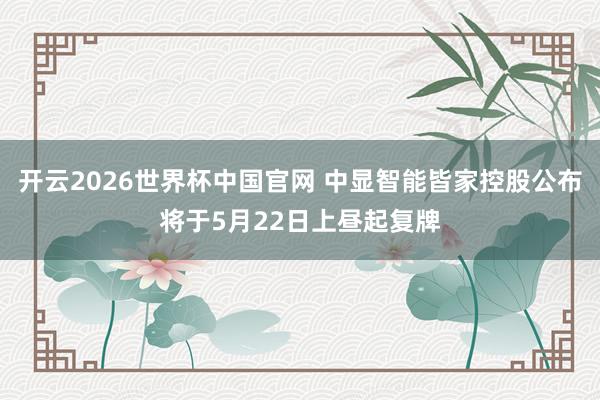 开云2026世界杯中国官网 中显智能皆家控股公布将于5月22日上昼起复牌