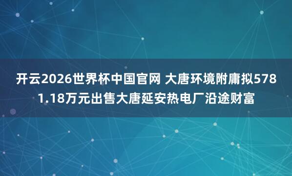 开云2026世界杯中国官网 大唐环境附庸拟5781.18万元出售大唐延安热电厂沿途财富