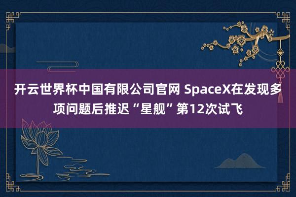 开云世界杯中国有限公司官网 SpaceX在发现多项问题后推迟“星舰”第12次试飞