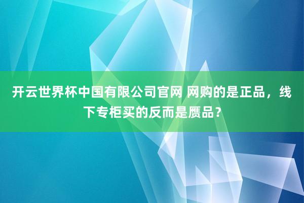 开云世界杯中国有限公司官网 网购的是正品,线下专柜买的反而是赝品?