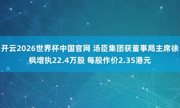 开云2026世界杯中国官网 汤臣集团获董事局主席徐枫增执22.4万股 每股作价2.35港元