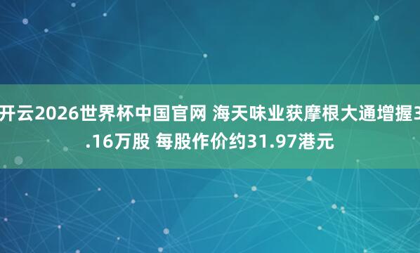 开云2026世界杯中国官网 海天味业获摩根大通增握3.16万股 每股作价约31.97港元