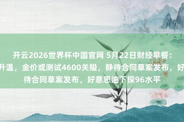 开云2026世界杯中国官网 5月22日财经早餐:好意思伊和谈预期升温,金价或测试4600关隘,静待合同草案发布,好意思油下探96水平