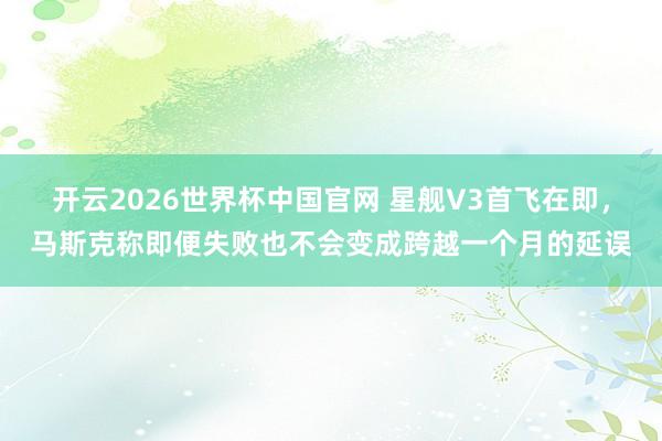 开云2026世界杯中国官网 星舰V3首飞在即,马斯克称即便失败也不会变成跨越一个月的延误