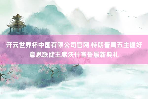 开云世界杯中国有限公司官网 特朗普周五主握好意思联储主席沃什宣誓履新典礼