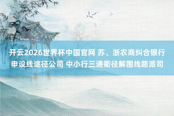 开云2026世界杯中国官网 苏、浙农商纠合银行申设线途径公司 中小行三通衢径解围线路派司