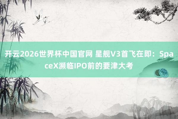 开云2026世界杯中国官网 星舰V3首飞在即:SpaceX濒临IPO前的要津大考