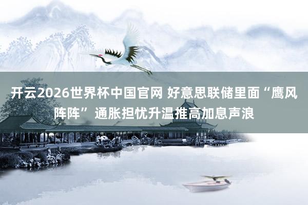 开云2026世界杯中国官网 好意思联储里面“鹰风阵阵” 通胀担忧升温推高加息声浪