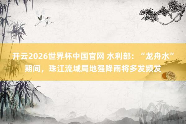 开云2026世界杯中国官网 水利部:“龙舟水”期间,珠江流域局地强降雨将多发频发