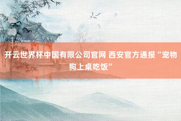 开云世界杯中国有限公司官网 西安官方通报“宠物狗上桌吃饭”