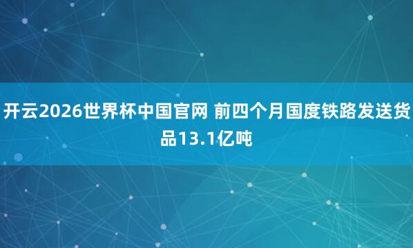 开云2026世界杯中国官网 前四个月国度铁路发送货品13.1亿吨