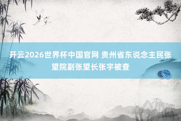 开云2026世界杯中国官网 贵州省东说念主民张望院副张望长张宇被查