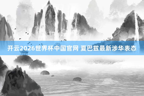 开云2026世界杯中国官网 夏巴兹最新涉华表态