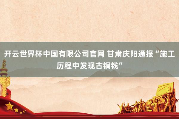 开云世界杯中国有限公司官网 甘肃庆阳通报“施工历程中发现古铜钱”