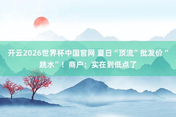 开云2026世界杯中国官网 夏日“顶流”批发价“跳水”!商户:实在到低点了