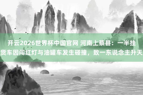 开云2026世界杯中国官网 河南上蔡县:一半挂货车因闯红灯与油罐车发生碰撞,致一东说念主升天