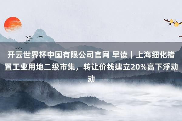 开云世界杯中国有限公司官网 早读|上海细化措置工业用地二级市集,转让价钱建立20%高下浮动