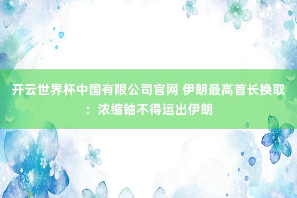 开云世界杯中国有限公司官网 伊朗最高首长换取:浓缩铀不得运出伊朗