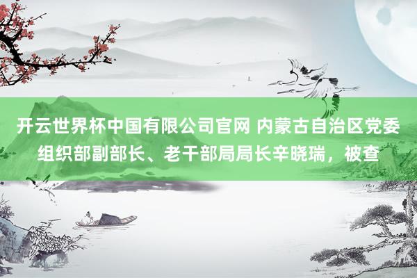 开云世界杯中国有限公司官网 内蒙古自治区党委组织部副部长、老干部局局长辛晓瑞,被查