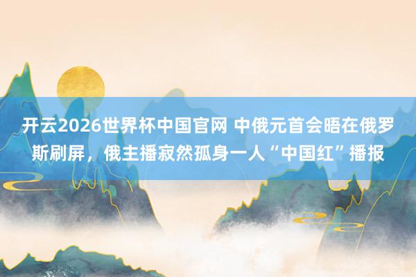 开云2026世界杯中国官网 中俄元首会晤在俄罗斯刷屏,俄主播寂然孤身一人“中国红”播报