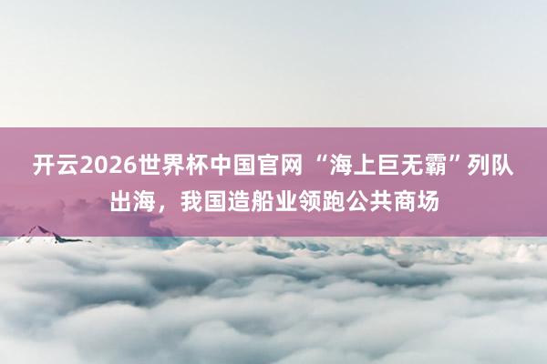 开云2026世界杯中国官网 “海上巨无霸”列队出海,我国造船业领跑公共商场