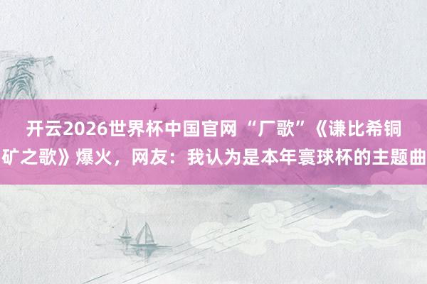 开云2026世界杯中国官网 “厂歌”《谦比希铜矿之歌》爆火,网友:我认为是本年寰球杯的主题曲