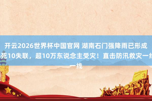 开云2026世界杯中国官网 湖南石门强降雨已形成6死10失联,超10万东说念主受灾!直击防汛救灾一线