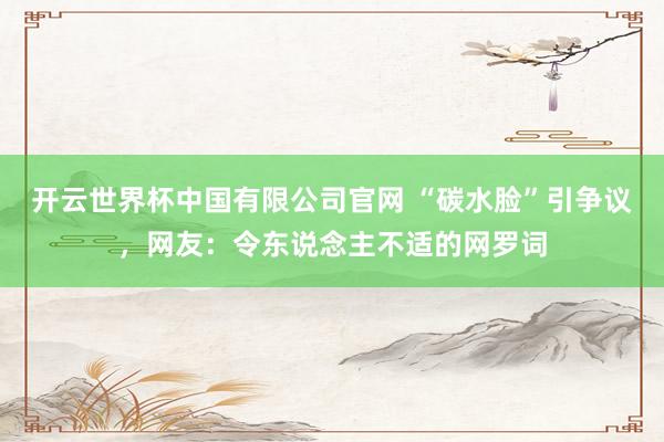 开云世界杯中国有限公司官网 “碳水脸”引争议,网友:令东说念主不适的网罗词