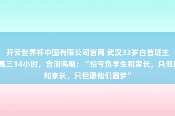 开云世界杯中国有限公司官网 武汉33岁白首班主任,每天带高三14小时,含泪呜咽:“怕亏负学生和家长,只但愿他们圆梦”
