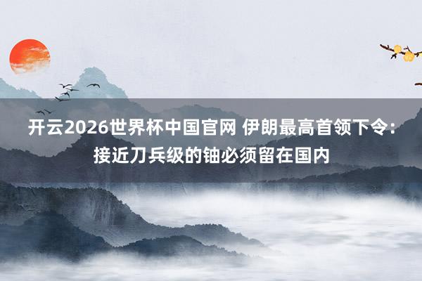 开云2026世界杯中国官网 伊朗最高首领下令:接近刀兵级的铀必须留在国内