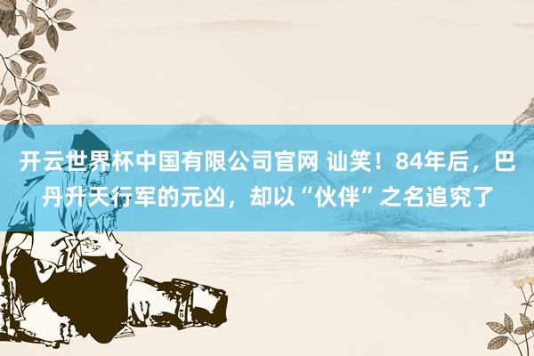 开云世界杯中国有限公司官网 讪笑!84年后,巴丹升天行军的元凶,却以“伙伴”之名追究了