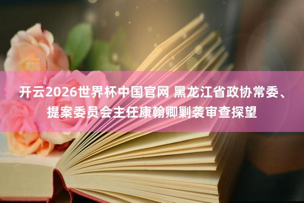 开云2026世界杯中国官网 黑龙江省政协常委、提案委员会主任康翰卿剿袭审查探望