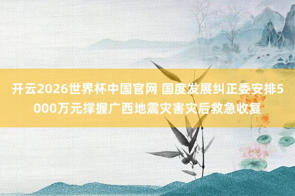 开云2026世界杯中国官网 国度发展纠正委安排5000万元撑握广西地震灾害灾后救急收复