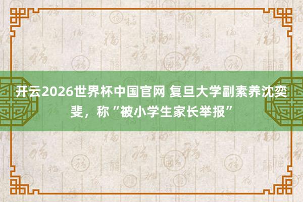 开云2026世界杯中国官网 复旦大学副素养沈奕斐,称“被小学生家长举报”