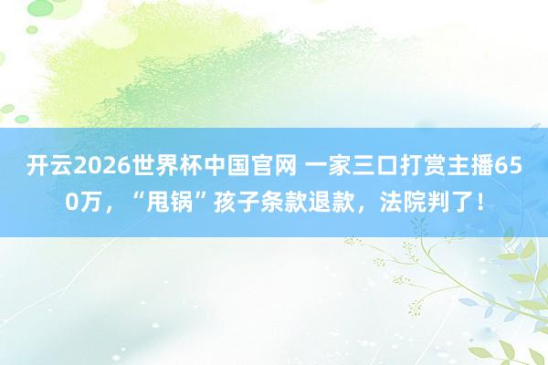 开云2026世界杯中国官网 一家三口打赏主播650万,“甩锅”孩子条款退款,法院判了!