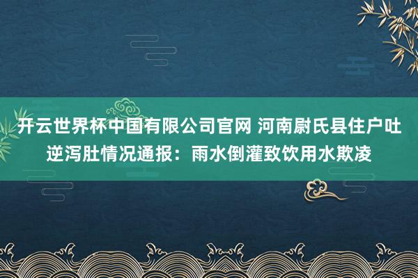 开云世界杯中国有限公司官网 河南尉氏县住户吐逆泻肚情况通报:雨水倒灌致饮用水欺凌