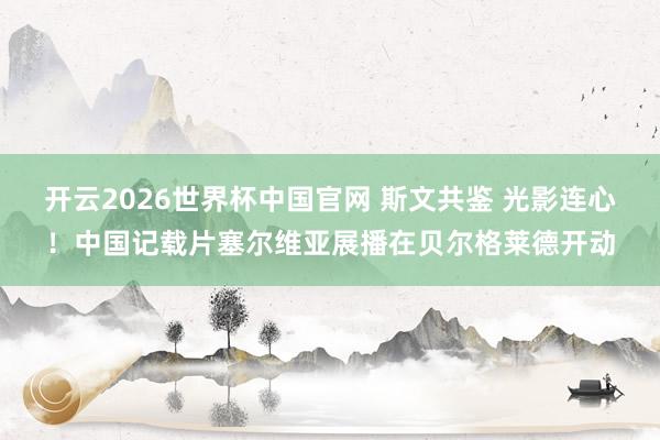 开云2026世界杯中国官网 斯文共鉴 光影连心!中国记载片塞尔维亚展播在贝尔格莱德开动