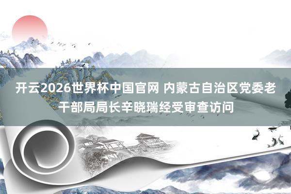 开云2026世界杯中国官网 内蒙古自治区党委老干部局局长辛晓瑞经受审查访问