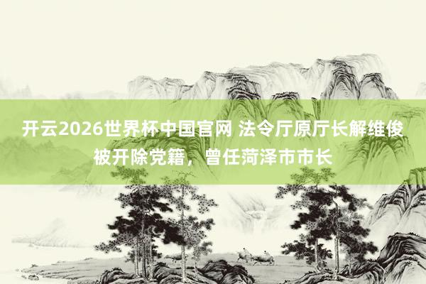 开云2026世界杯中国官网 法令厅原厅长解维俊被开除党籍,曾任菏泽市市长
