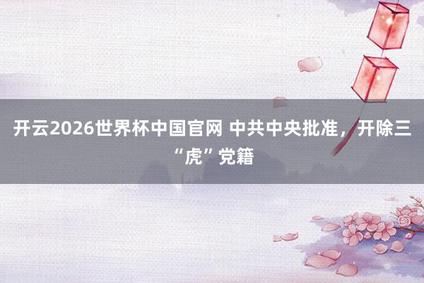 开云2026世界杯中国官网 中共中央批准,开除三“虎”党籍