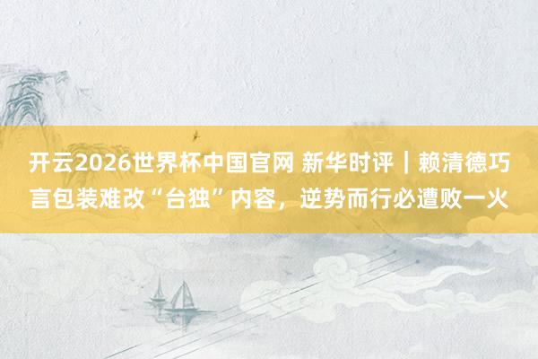 开云2026世界杯中国官网 新华时评|赖清德巧言包装难改“台独”内容,逆势而行必遭败一火