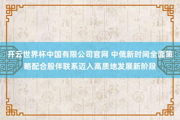 开云世界杯中国有限公司官网 中俄新时间全面策略配合股伴联系迈入高质地发展新阶段