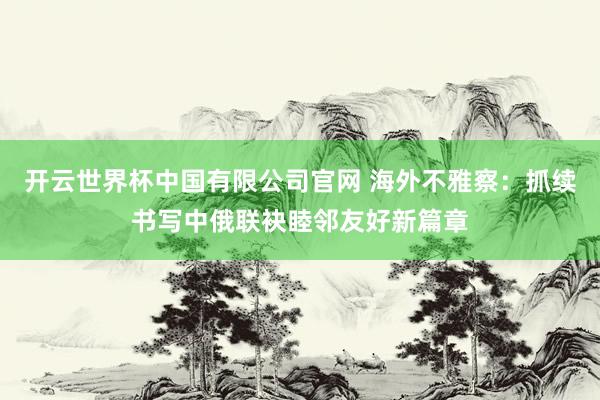 开云世界杯中国有限公司官网 海外不雅察:抓续书写中俄联袂睦邻友好新篇章