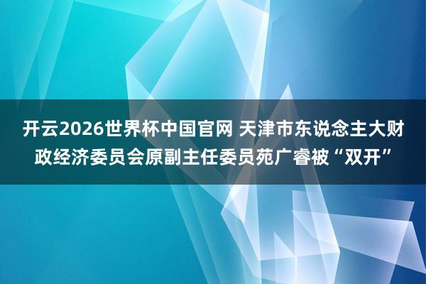 开云2026世界杯中国官网 天津市东说念主大财政经济委员会原副主任委员苑广睿被“双开”