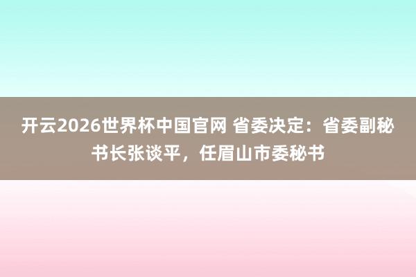 开云2026世界杯中国官网 省委决定：省委副秘书长张谈平，任眉山市委秘书