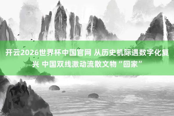 开云2026世界杯中国官网 从历史机际遇数字化复兴 中国双线激动流散文物“回家”